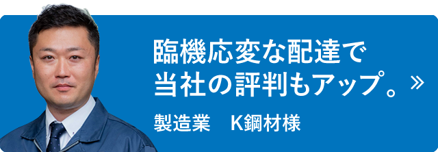 臨機応変な配達で当社の評判もアップ。製造業　K鋼材様