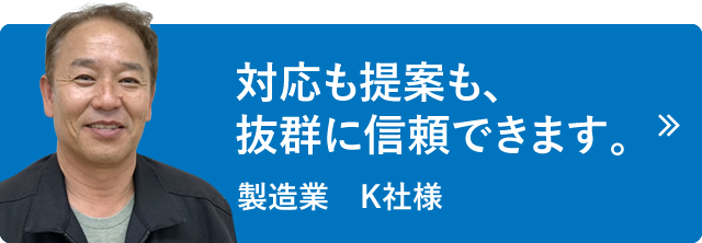 対応も提案も、抜群に信頼できます。製造業　K社様